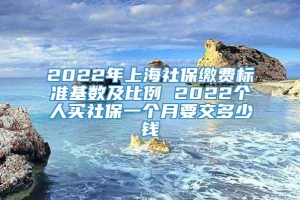 2022年上海社保缴费标准基数及比例 2022个人买社保一个月要交多少钱