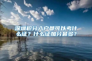 深圳积分入户都可以考什么证？什么证加分最多？