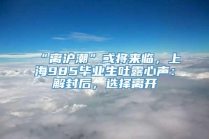 “离沪潮”或将来临，上海985毕业生吐露心声：解封后，选择离开