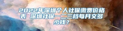 2022年深圳个人社保缴费价格表 深圳社保一二三档每月交多少钱？