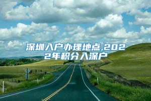 深圳入户办理地点,2022年积分入深户