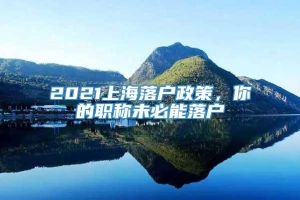 2021上海落户政策，你的职称未必能落户