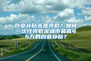 创业补贴太难领取？如何一次性领取深圳市最高45万的创业补贴？