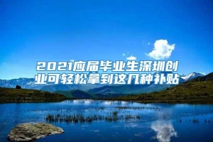 2021应届毕业生深圳创业可轻松拿到这几种补贴