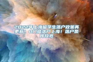 2022年上海留学生落户政策再更新！0门槛落户上海！落户条件放宽