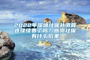 2022年深圳社保补缴算连续续费了吗？断缴社保有什么后果