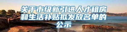 关于市级新引进人才租房和生活补贴拟发放名单的公示