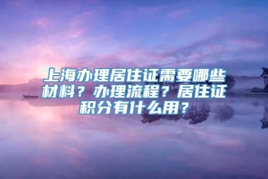 上海办理居住证需要哪些材料？办理流程？居住证积分有什么用？