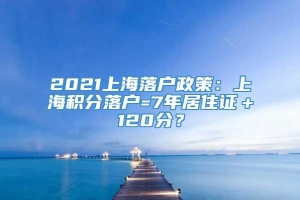 2021上海落户政策：上海积分落户=7年居住证＋120分？