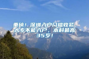 重磅！深圳入户门槛收紧，大专不能入户，本科最高35岁！