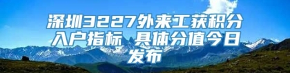 深圳3227外来工获积分入户指标 具体分值今日发布