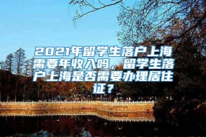 2021年留学生落户上海需要年收入吗，留学生落户上海是否需要办理居住证？