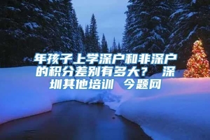 年孩子上学深户和非深户的积分差别有多大？ 深圳其他培训 今题网