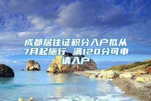 成都居住证积分入户拟从7月起施行 满120分可申请入户