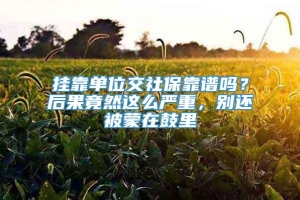 挂靠单位交社保靠谱吗？后果竟然这么严重，别还被蒙在鼓里