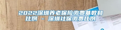 2022深圳养老保险缴费基数和比例 - 深圳社保缴费比例