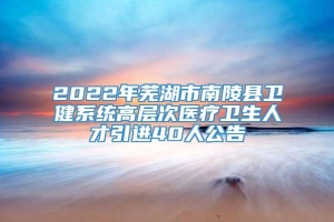 2022年芜湖市南陵县卫健系统高层次医疗卫生人才引进40人公告