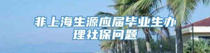 非上海生源应届毕业生办理社保问题