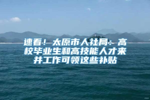 速看！太原市人社局：高校毕业生和高技能人才来并工作可领这些补贴