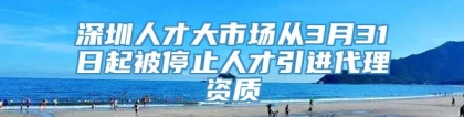 深圳人才大市场从3月31日起被停止人才引进代理资质