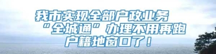 我市实现全部户政业务“全城通”办理不用再跑户籍地窗口了！