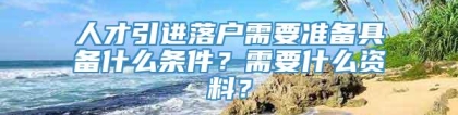 人才引进落户需要准备具备什么条件？需要什么资料？