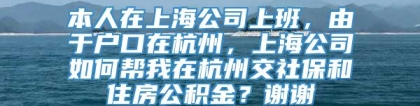 本人在上海公司上班，由于户口在杭州，上海公司如何帮我在杭州交社保和住房公积金？谢谢