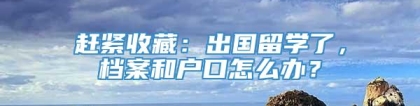 赶紧收藏：出国留学了，档案和户口怎么办？