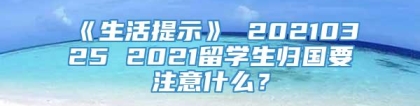 《生活提示》 20210325 2021留学生归国要注意什么？