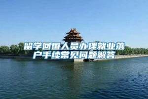 留学回国人员办理就业落户手续常见问题解答