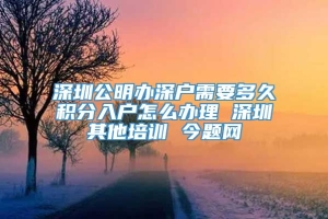 深圳公明办深户需要多久积分入户怎么办理 深圳其他培训 今题网