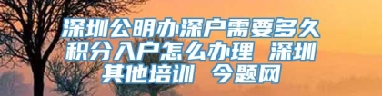 深圳公明办深户需要多久积分入户怎么办理 深圳其他培训 今题网