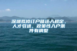 深圳拟修订户籍迁入规定，人才引进、政策性入户条件有调整