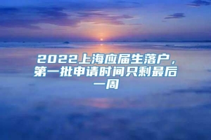 2022上海应届生落户，第一批申请时间只剩最后一周