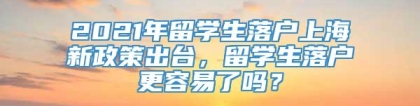 2021年留学生落户上海新政策出台，留学生落户更容易了吗？