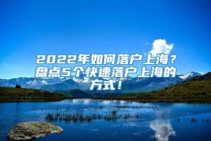 2022年如何落户上海？盘点5个快速落户上海的方式！