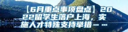 【6月重点事项盘点】2022留学生落户上海，实施人才特殊支持举措……