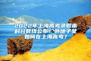 2022年上海高考录取本科分数线公布！外地子女如何在上海高考？