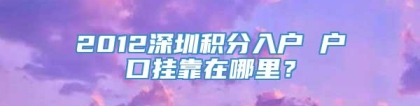 2012深圳积分入户 户口挂靠在哪里？