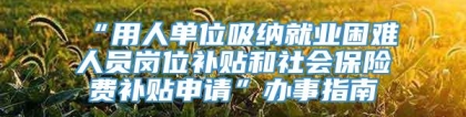 “用人单位吸纳就业困难人员岗位补贴和社会保险费补贴申请”办事指南