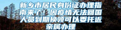 新乡市居民身份证办理指南来了！因疫情无法回国人员到期换领可以委托近亲属办理