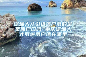 深圳人才引进落户落的是集体户口吗 重庆深圳人才引进落户落在哪里