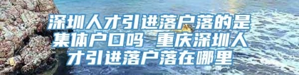 深圳人才引进落户落的是集体户口吗 重庆深圳人才引进落户落在哪里