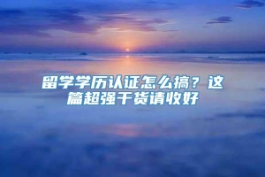 留学学历认证怎么搞？这篇超强干货请收好