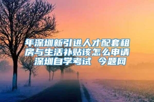 年深圳新引进人才配套租房与生活补贴该怎么申请 深圳自学考试 今题网