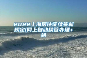 2022上海居住证续签新规定(网上自动续签办理+到