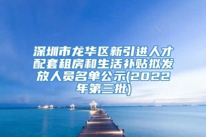 深圳市龙华区新引进人才配套租房和生活补贴拟发放人员名单公示(2022年第三批)