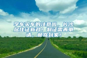 学车买车的注意啦，长沙居住证新政！制证需再申请，邮寄到家！