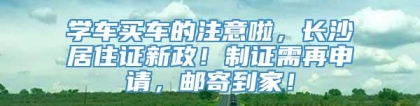 学车买车的注意啦，长沙居住证新政！制证需再申请，邮寄到家！