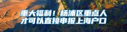 重大福利！杨浦区重点人才可以直接申报上海户口